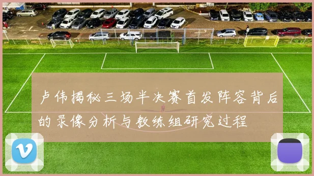 卢伟揭秘三场半决赛首发阵容背后的录像分析与教练组研究过程