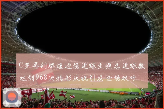 C罗再创辉煌连场进球生涯总进球数达到968次精彩庆祝引发全场欢呼