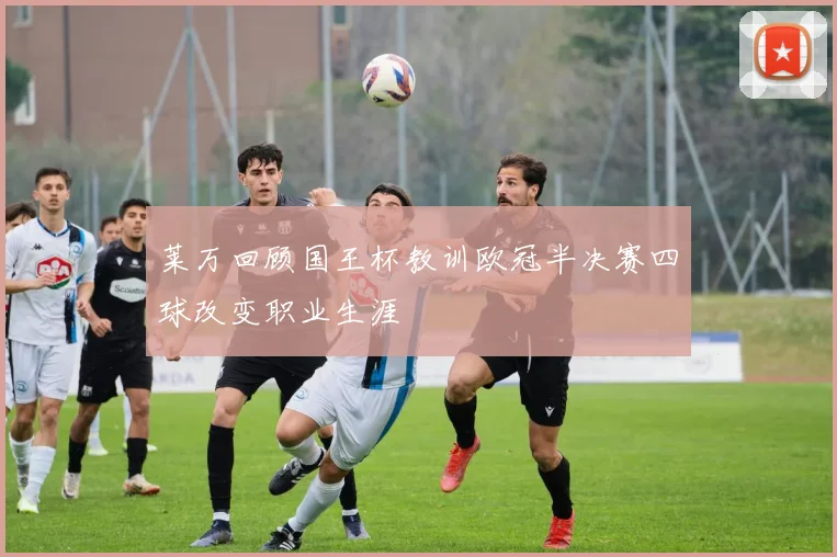 莱万回顾国王杯教训欧冠半决赛四球改变职业生涯