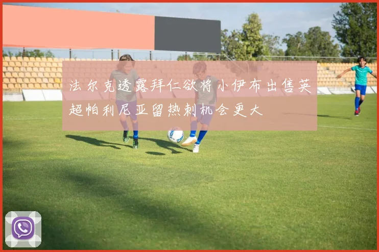 法尔克透露拜仁欲将小伊布出售英超帕利尼亚留热刺机会更大