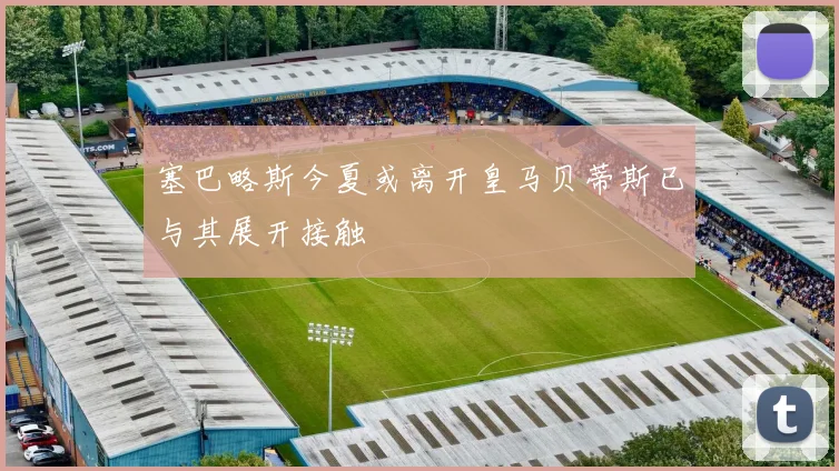 塞巴略斯今夏或离开皇马贝蒂斯已与其展开接触