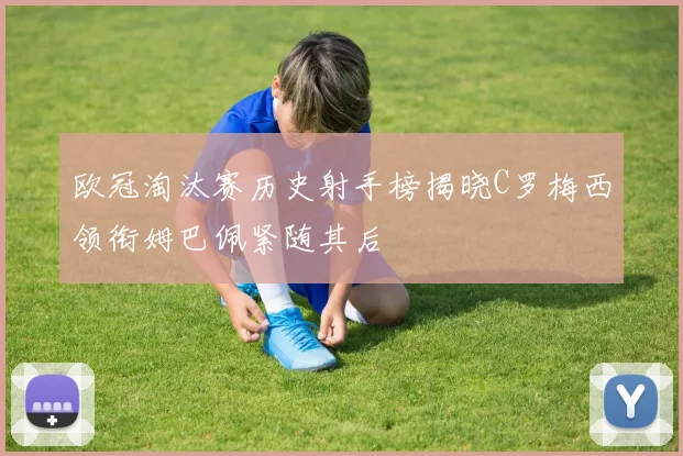 欧冠淘汰赛历史射手榜揭晓C罗梅西领衔姆巴佩紧随其后