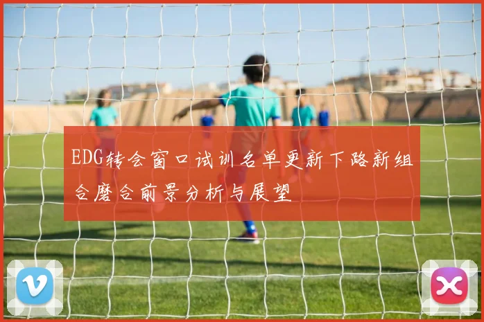EDG转会窗口试训名单更新下路新组合磨合前景分析与展望