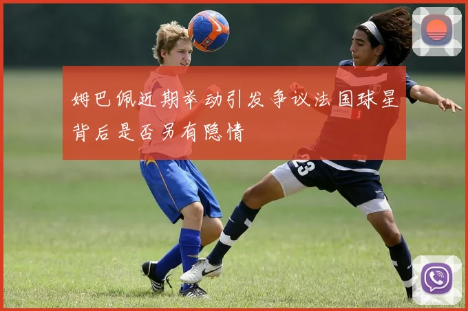 姆巴佩近期举动引发争议法国球星背后是否另有隐情