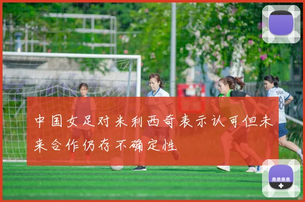 中国女足对米利西奇表示认可但未来合作仍存不确定性