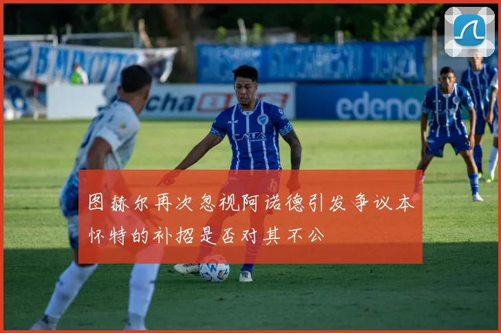 图赫尔再次忽视阿诺德引发争议本怀特的补招是否对其不公