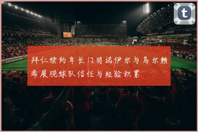 拜仁续约年长门将诺伊尔与乌尔赖希展现球队信任与经验积累