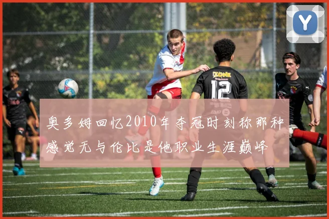 奥多姆回忆2010年夺冠时刻称那种感觉无与伦比是他职业生涯巅峰