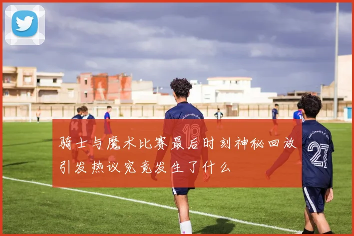 骑士与魔术比赛最后时刻神秘回放引发热议究竟发生了什么