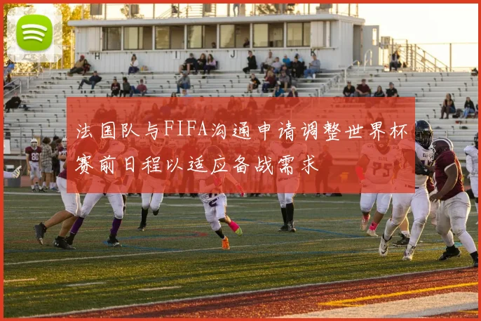 法国队与FIFA沟通申请调整世界杯赛前日程以适应备战需求