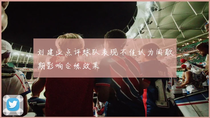刘建业点评球队表现不佳认为间歇期影响合练效果
