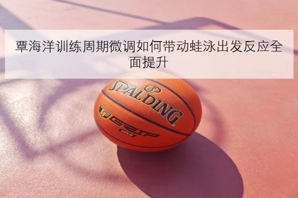 覃海洋训练周期微调如何带动蛙泳出发反应全面提升